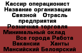 Кассир-операционист › Название организации ­ Связной › Отрасль предприятия ­ Розничная торговля › Минимальный оклад ­ 25 000 - Все города Работа » Вакансии   . Ханты-Мансийский,Белоярский г.